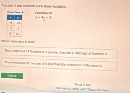 Function A and Function B are linear functions.
Function A Function B
y=4x+4
Which statement is true?
The y-intercept of Function A is greater than the y-intercept of Function B.
The y-intercept of Function A is less than the y -intercest of Funcition B.
Submt
Work it out
Not feeling ready yet? These can heip: