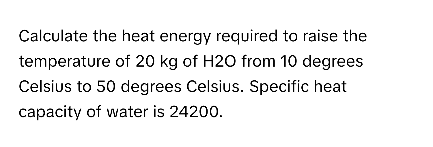 Calculate the heat energy required to raise the temperature of 20 kg of H2O from 10 degrees Celsius to 50 degrees Celsius. Specific heat capacity of water is 24200.