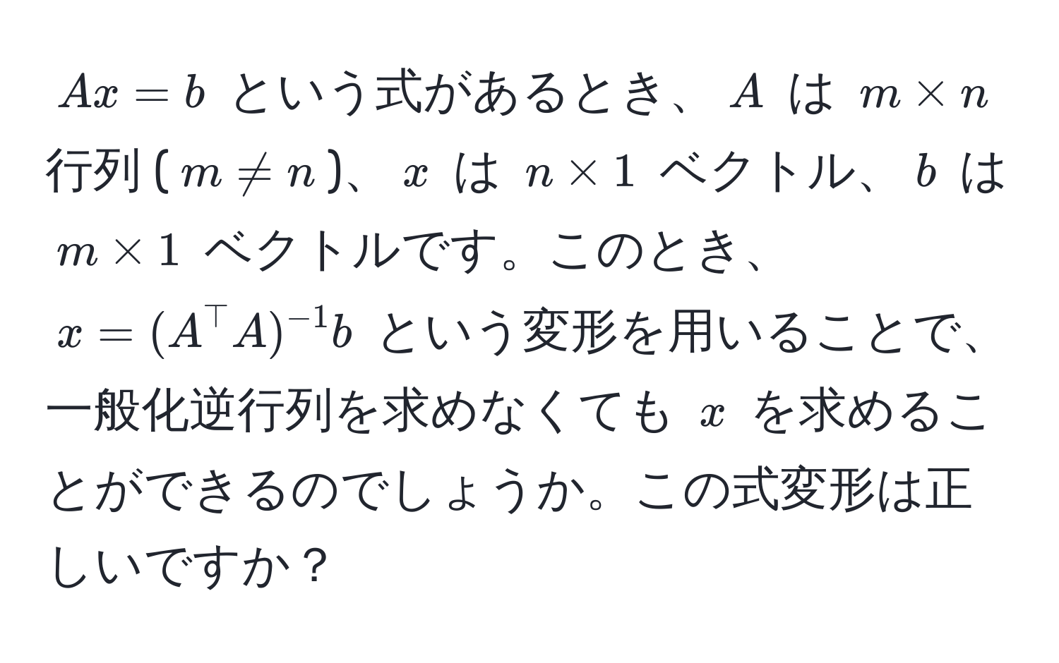 $Ax = b$ という式があるとき、$A$ は $m * n$ 行列 ($m != n$)、$x$ は $n * 1$ ベクトル、$b$ は $m * 1$ ベクトルです。このとき、$x = (A^(top)A)^-1b$ という変形を用いることで、一般化逆行列を求めなくても $x$ を求めることができるのでしょうか。この式変形は正しいですか？