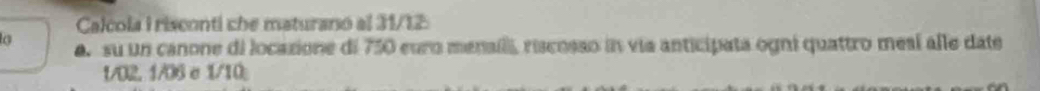 Calcola I risconti che maturano al 31/12 
a. su un canone di locazione di 750 euro menaili, riscosso in via anticipata ogni quattro mesí alle date
1/02. 1/06 e 1/10;