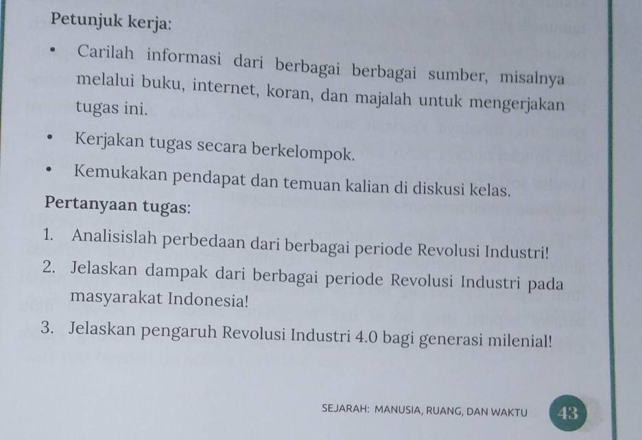 Petunjuk kerja: 
Carilah informasi dari berbagai berbagai sumber, misalnya 
melalui buku, internet, koran, dan majalah untuk mengerjakan 
tugas ini. 
Kerjakan tugas secara berkelompok. 
Kemukakan pendapat dan temuan kalian di diskusi kelas. 
Pertanyaan tugas: 
1. Analisislah perbedaan dari berbagai periode Revolusi Industri! 
2. Jelaskan dampak dari berbagai periode Revolusi Industri pada 
masyarakat Indonesia! 
3. Jelaskan pengaruh Revolusi Industri 4.0 bagi generasi milenial! 
SEJARAH: MANUSIA, RUANG, DAN WAKTU 43