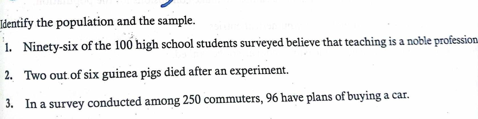 Identify the population and the sample. 
1. Ninety-six of the 100 high school students surveyed believe that teaching is a noble profession 
2. Two out of six guinea pigs died after an experiment. 
3. In a survey conducted among 250 commuters, 96 have plans of buying a car.