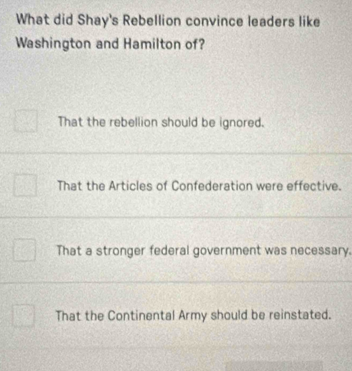 What did Shay's Rebellion convince leaders like
Washington and Hamilton of?
That the rebellion should be ignored.
That the Articles of Confederation were effective.
That a stronger federal government was necessary.
That the Continental Army should be reinstated.