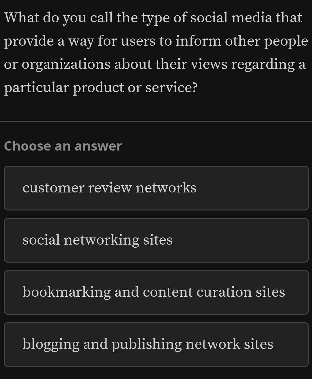 What do you call the type of social media that
provide a way for users to inform other people
or organizations about their views regarding a
particular product or service?
Choose an answer
customer review networks
social networking sites
bookmarking and content curation sites
blogging and publishing network sites