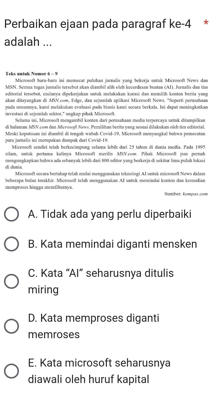 Perbaikan ejaan pada paragraf ke-4 *
adalah ...
Teks untuk Nomor 6 - 9
Microsoft baru-baru ini memecat puluhan jurnalis yang bekerja untuk Microsoft News dan
MSN. Semua tugas jurnalis tersebut akan diambil alih oleh kecerdasan buatan (AI). Jurnalis dan tim
editorial tersebut, mulanya dipekerjakan untuk melakukan kurasi dan memilih konten berita yang
akan ditayangkan di MSN.com, Edge, dan sejumlah aplikasi Microsoft News. "Seperti perusahaan
pada umumnya, kami melakukan evaluasi pada bisnis kami secara berkala. Ini dapat meningkatkan
investasi di sejumlah sektor," ungkap pihak Microsoft.
Selama ini, Microsoft mengambil konten dari perusahaan media terpercaya untuk ditampilkan
di halaman MSN.com dan Microsoft News. Pemilihan berita yang sesuai dilakukan oleh tim editorial.
Meski keputusan ini diambil di tengah wabah Covid-19, Microsoft menyangkal bahwa pemecatan
para jurnalis ini merupakan dampak dari Covid-19.
Microsoft sendiri telah berkecimpung selama lebih dari 25 tahun di dunia media. Pada 1995
silam, untuk pertama kalinya Microsoft merilis MSN.com. Pihak Microsoft pun pernah
mengungkapkan bahwa ada sebanyak lebih dari 800 editor yang berkerja di sekitar lima puluh lokasi
di dunia.
Microsoft secara bertahap telah mulai menggunakan teknologi AI untuk microsoft News dalam
beberapa bulan terakhir. Microsoft telah menggunakan AI untuk memindai konten dan kemudian
memproses hingga memfilternya.
Sumber: kompas.com
A. Tidak ada yang perlu diperbaiki
B. Kata memindai diganti mensken
C. Kata “Al” seharusnya ditulis
miring
D. Kata memproses diganti
memroses
E. Kata microsoft seharusnya
diawali oleh huruf kapital