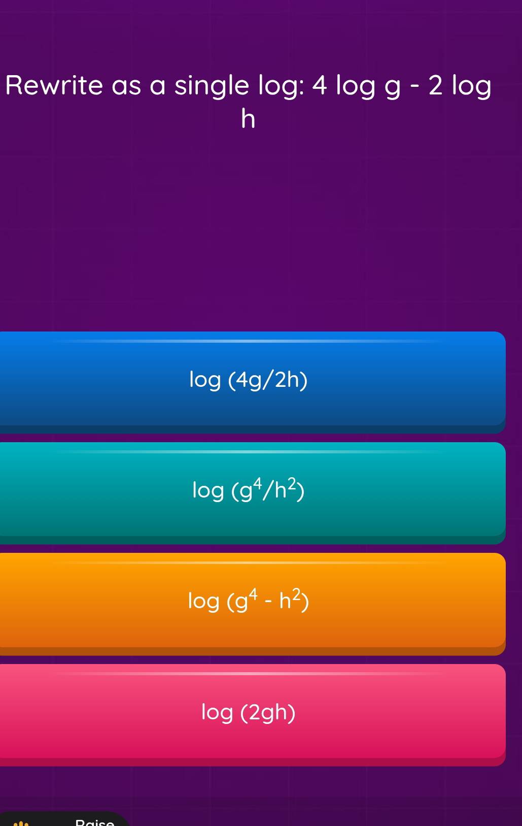 Rewrite as a single log: 4log g-2log
h
1 log (4g/2h)
log (g^4/h^2)
log (g^4-h^2)
log (2gh)