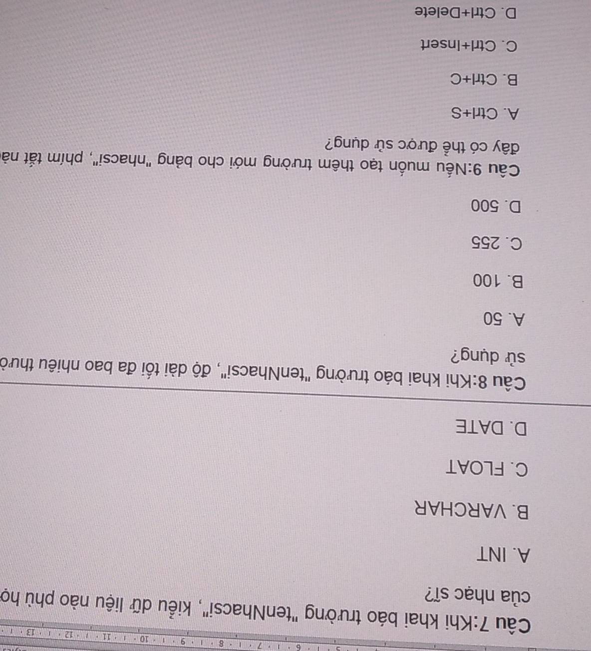 7 8 9 * 10 1 ' 11 · 12
Câu 7:Khi khai báo trường "tenNhacsi", kiểu dữ liệu nào phù họ
của nhạc sĩ?
A. INT
B. VARCHAR
C. FLOAT
D. DATE
Cầu 8:Khi khai báo trường "tenNhacsi", độ dài tối đa bao nhiêu thười
sử dụng?
A. 50
B. 100
C. 255
D. 500
Cầu 9:Nếu muốn tạo thêm trường mới cho bảng "nhacsi", phím tắt nà
đây có thể được sử dụng?
A. Ctrl+S
B. Ctrl+C.
C. Ctrl+Insert
D. Ctrl x Delete