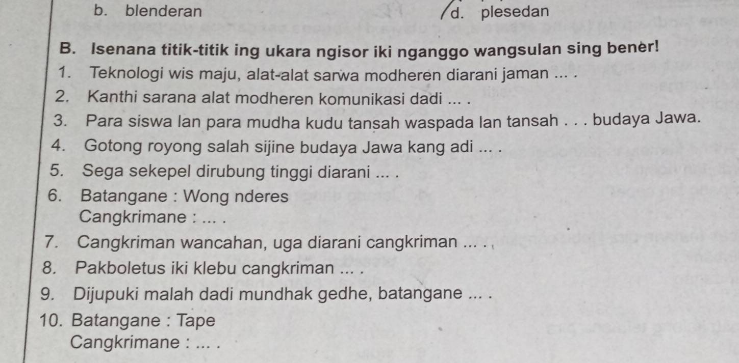 b. blenderan d. plesedan
B. Isenana titik-titik ing ukara ngisor iki nganggo wangsulan sing bener!
1. Teknologi wis maju, alat-alat sarwa modheren diarani jaman ... .
2. Kanthi sarana alat modheren komunikasi dadi ... .
3. Para siswa lan para mudha kudu tansah waspada lan tansah . . . budaya Jawa.
4. Gotong royong salah sijine budaya Jawa kang adi ... .
5. Sega sekepel dirubung tinggi diarani ... .
6. Batangane : Wong nderes
Cangkrimane : ... .
7. Cangkriman wancahan, uga diarani cangkriman ... . 
8. Pakboletus iki klebu cangkriman ... .
9. Dijupuki malah dadi mundhak gedhe, batangane ... .
10. Batangane : Tape
Cangkrimane : ... .