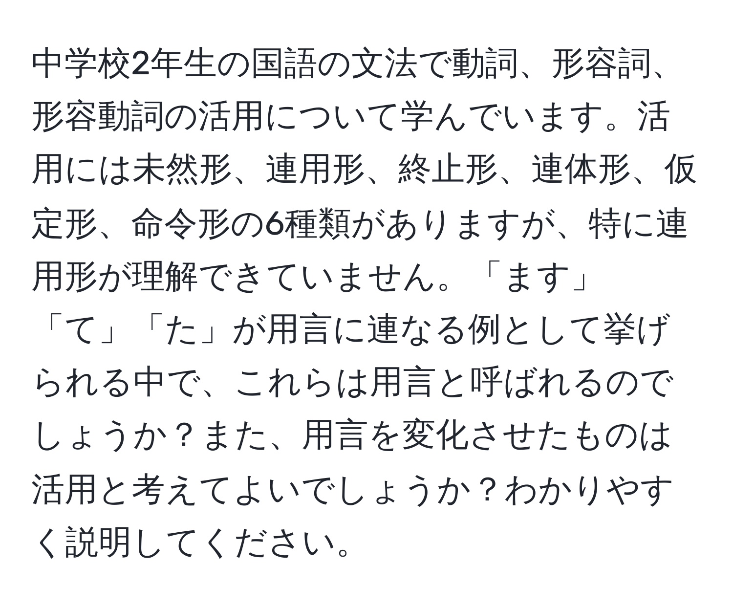 中学校2年生の国語の文法で動詞、形容詞、形容動詞の活用について学んでいます。活用には未然形、連用形、終止形、連体形、仮定形、命令形の6種類がありますが、特に連用形が理解できていません。「ます」「て」「た」が用言に連なる例として挙げられる中で、これらは用言と呼ばれるのでしょうか？また、用言を変化させたものは活用と考えてよいでしょうか？わかりやすく説明してください。