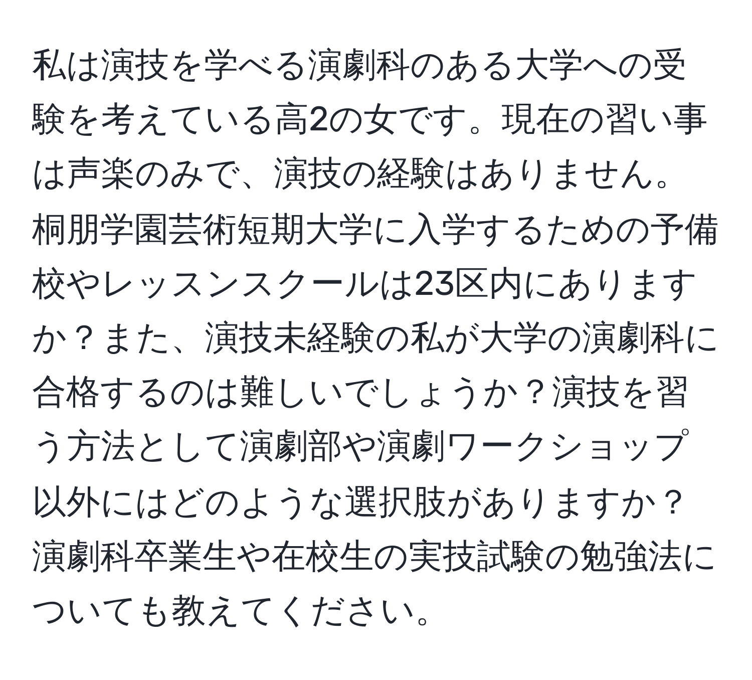 私は演技を学べる演劇科のある大学への受験を考えている高2の女です。現在の習い事は声楽のみで、演技の経験はありません。桐朋学園芸術短期大学に入学するための予備校やレッスンスクールは23区内にありますか？また、演技未経験の私が大学の演劇科に合格するのは難しいでしょうか？演技を習う方法として演劇部や演劇ワークショップ以外にはどのような選択肢がありますか？演劇科卒業生や在校生の実技試験の勉強法についても教えてください。