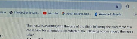 slate Introduction to Soci. YouTube About featured snip... Welcome to Rosetta... » 
The nurse is assisting with the care of the client following the placement of a 
chest tube for a hemothorax. Which of the following actions should the nurse 
t 5 take?