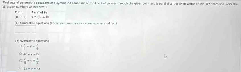 Find sets of parametric equations and symmetric equations of the line that passes through the given point and is parallel to the given vector or line. (For each line, write the 
direction numbers as integers.) 
Point Parallel to
(0,0,0) v=langle 4,1,8rangle
(a) parametric equations (Enter your answers as a comma-separated list.) 
(b) symmetric equations
 x/4 =y= z/8 
4x=y=8z
 x/8 =y= z/4 
8x=y=4z