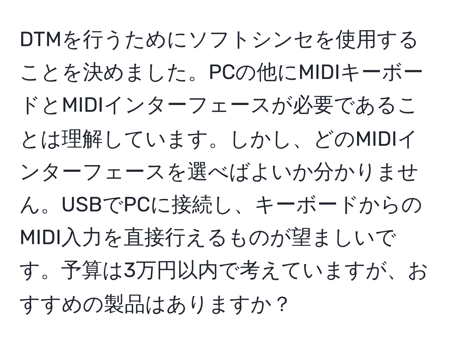 DTMを行うためにソフトシンセを使用することを決めました。PCの他にMIDIキーボードとMIDIインターフェースが必要であることは理解しています。しかし、どのMIDIインターフェースを選べばよいか分かりません。USBでPCに接続し、キーボードからのMIDI入力を直接行えるものが望ましいです。予算は3万円以内で考えていますが、おすすめの製品はありますか？