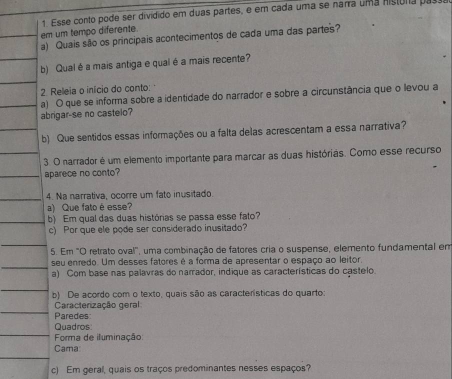 Esse conto pode ser dividido em duas partes, e em cada uma se narra uma históra passa 
em um tempo diferente. 
a) Quais são os principais acontecimentos de cada uma das partes? 
b) Qual éa mais antiga e qual é a mais recente? 
2. Releia o início do conto: 
a) O que se informa sobre a identidade do narrador e sobre a circunstância que o levou a 
abrigar-se no castelo? 
b) Que sentidos essas informações ou a falta delas acrescentam a essa narrativa? 
3. O narrador é um elemento importante para marcar as duas histórias. Como esse recurso 
aparece no conto? 
4. Na narrativa, ocorre um fato inusitado. 
a) Que fato é esse? 
b) Em qual das duas histórias se passa esse fato? 
c) Por que ele pode ser considerado inusitado? 
5. Em "O retrato oval", uma combinação de fatores cria o suspense, elemento fundamental em 
seu enredo. Um desses fatores é a forma de apresentar o espaço ao leitor. 
a) Com base nas palavras do narrador, indique as características do castelo. 
b) De acordo com o texto, quais são as características do quarto: 
Caracterização geral: 
Paredes 
Quadros: 
Forma de iluminação: 
Cama: 
c) Em geral, quais os traços predominantes nesses espaços?