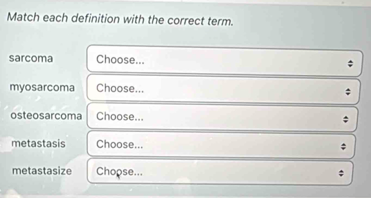 Match each definition with the correct term. 
sarcoma Choose... 
myosarcoma Choose... 
osteosarcoma Choose... 
metastasis Choose... ; 
metastasize Choose... 
;