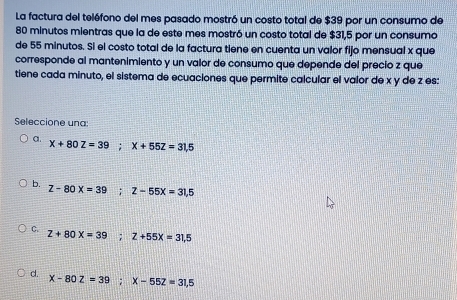 La factura del teléfono del mes pasado mostró un costo total de $39 por un consumo de
80 minutos mientras que la de este mes mostró un costo total de $31,5 por un consumo
de 55 minutos. Si el costo total de la factura tiene en cuenta un valor fijo mensual x que
corresponde al mantenimiento y un valor de consumo que depende del precio z que
tiene cada minuto, el sistema de ecuaciones que permite calcular el valor de x y de z es:
Seleccione una:
a. X+80Z=39; X+55Z=31,5
b. Z-80X=39; Z-55X=31,5
C. Z+80X=39; Z+55X=31,5
d. x-80z=39; x-55z=31,5