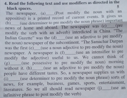 Read the following text and use modifiers as directed in the 
black spaces. 
5 
The newspaper, (a)_ (Post modify the noun with an 
appositive) is a printed record of current events. It gives us 
(b) (use determiner to pre modify the noun phrase) important 
news of home and aboard. The newspaper was (c)_ (pre 
modify the verb with an adverb) interdicted in China. “The 
Indian Gazette” was the (d) _(use an adjective to pre modify 
the noun) newspaper of the subcontinent. “The Samachar Darpan 
was the first (e)_ (use a noun adjective to pre-modify the noun) 
newspaper. A newspaper is (f)_ (use an intensifier to pre 
modify the adjective) useful to us. We cannot think of 
(g)_ (use possessive to pre modify the noun) morning 
without it. (h)_ (use an adjective to pre modify the noun) 
people have different tastes. So, a newspaper supplies us with 
(i)_ (use determiner to pre modify the noun phrase) sorts of 
news， for example, business, games， sports, entertainment, 
literatures. So we all should read newspaper (j)_ (use an 
infinitive phrase to post modify the verb)