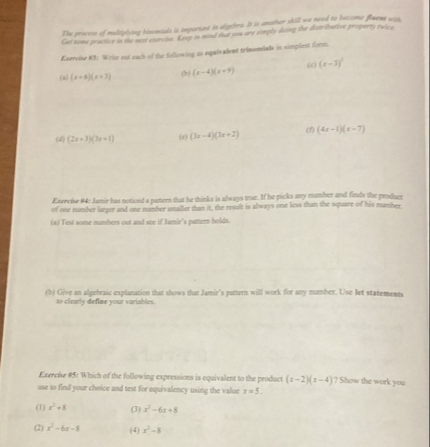 The process of multiplying binomials is important in algebra. It is anather skill we need to become fluens wit
Get tome practice in the next exercise. Keep in mind that you are simply doing the distributive property twice
Exercise #3: Wrise out each of the following as equivalent trimomials in simplest form.
(2) (x+6)(x+3) (b) (x-4)(x+9) (c) (x-3)^2
(d) (2x+3)(3x+1) (c) (3x-4)(3x+2) (f) (4x-1)(x-7)
Exercise #4: Junir has noticed a pattern that he thinks is always true. If he picks any number and finds the producr
of one number larger and one number umaller than it, the result is always one less than the square of his number.
(a) Test some numbers out and see if Jamir's pattern holds.
(b) Give an algebraic explanation that shows that Jamir’s pattern will work for any number. Use let statements
to clearly define your variables.
Exercise #5: Which of the following expressions is equivalent to the product (x-2)(x-4) ? Show the work you
use to find your choice and test for equivalency using the value x=5.
(1) x^2+8 (3) x^2-6x+8
(2) x^2-6x-8 (4) x^2-8