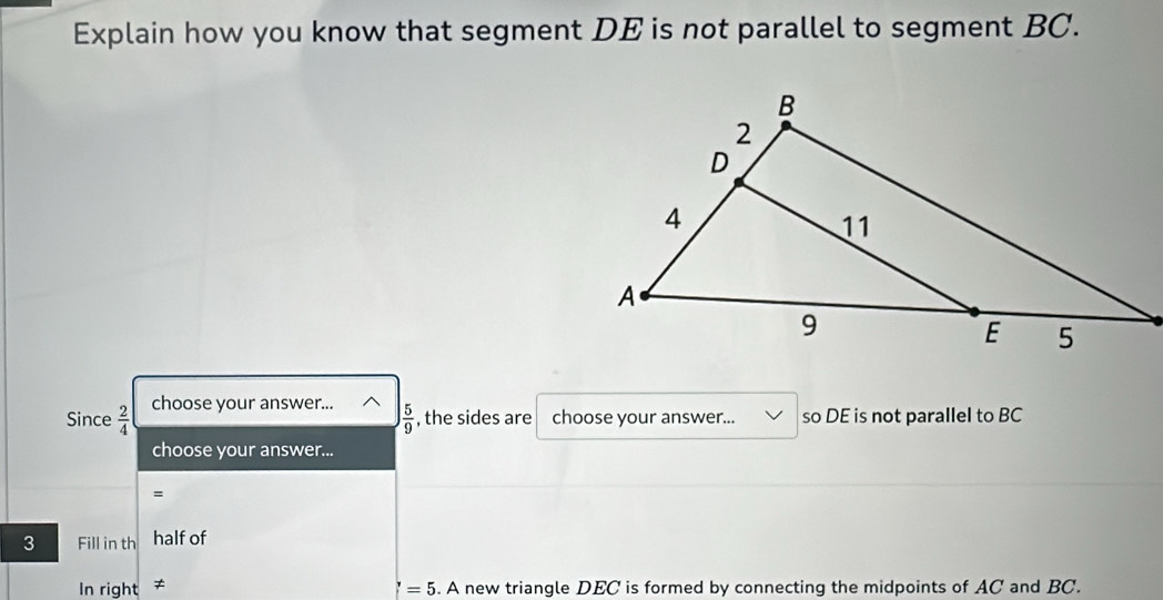 Explain how you know that segment DE is not parallel to segment BC.
Since  2/4  choose your answer...
 5/9  , the sides are choose your answer... so DE is not parallel to BC
choose your answer...
=
3 Fill in th half of
In right ≠ 6. A new triangle DEC is formed by connecting the midpoints of AC and BC.
=5