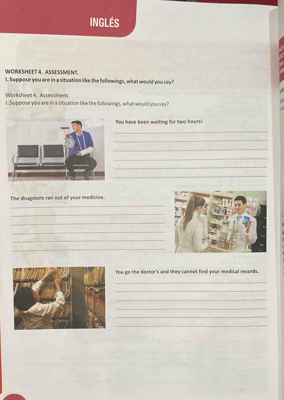 INGlÉS 
WORKSHEET 4. ASSESSMENT. 
I. Suppose you are in a situation like the followings, what would you say? 
Worksheet 4. Assessment. 
I. Suppose you are in a situation like the followings, what would you say? 
ou have been waiting for two hours! 
_ 
_ 
_ 
_ 
_ 
_ 
The drugstore ran out of your medicine. 
_ 
_ 
_ 
_ 
_ 
_ 
You go the doctor's and they cannot find your medical records. 
_ 
_ 
_ 
_ 
_ 
_