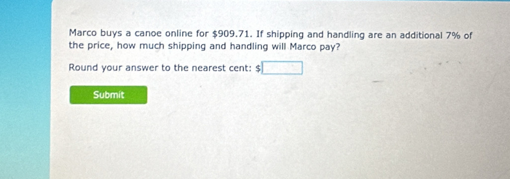 Marco buys a canoe online for $909.71. If shipping and handling are an additional 7% of 
the price, how much shipping and handling will Marco pay? 
Round your answer to the nearest cent: $
Submit