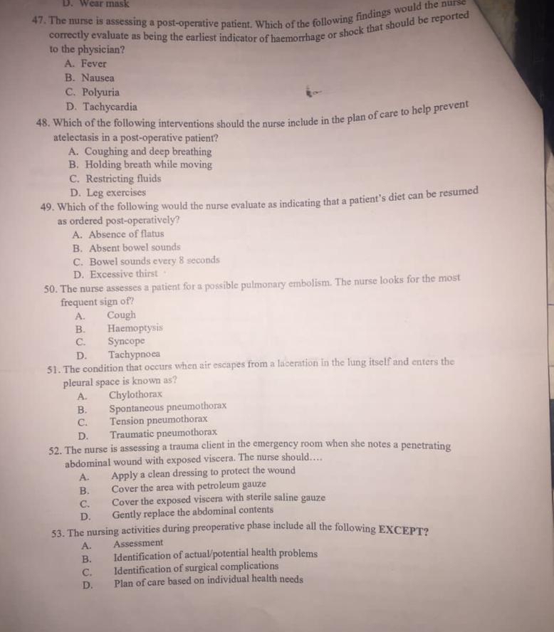 D. Wear mask
47. The nurse is assessing a post-operative patient. Which of the following findings would the nurse
correctly evaluate as being the earliest indicator of haemorrhage or shock that should be reported
to the physician?
A. Fever
B. Nausea
C. Polyuria
D. Tachycardia
48. Which of the following interventions should the nurse include in the plan of care to help prevent
atelectasis in a post-operative patient?
A. Coughing and deep breathing
B. Holding breath while moving
C. Restricting fluids
D. Leg exercises
49. Which of the following would the nurse evaluate as indicating that a patient’s diet can be resumed
as ordered post-operatively?
A. Absence of flatus
B. Absent bowel sounds
C. Bowel sounds every 8 seconds
D. Excessive thirst
50. The nurse assesses a patient for a possible pulmonary embolism. The nurse looks for the most
frequent sign of?
A. Cough
B. Haemoptysis
C. Syncope
D. Tachypnoea
51. The condition that occurs when air escapes from a laceration in the lung itself and enters the
pleural space is known as?
A. Chylothorax
B. Spontaneous pneumothorax
C. Tension pneumothorax
D. Traumatic pneumothorax
52. The nurse is assessing a trauma client in the emergency room when she notes a penetrating
abdominal wound with exposed viscera. The nurse should…
A. Apply a clean dressing to protect the wound
B. Cover the area with petroleum gauze
C. Cover the exposed viscera with sterile saline gauze
D. Gently replace the abdominal contents
53. The nursing activities during preoperative phase include all the following EXCEPT?
A. Assessment
B. Identification of actual/potential health problems
C. Identification of surgical complications
D. Plan of care based on individual health needs