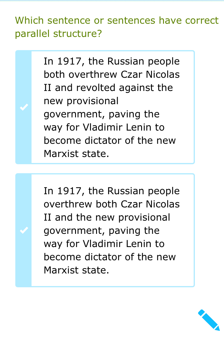 Which sentence or sentences have correct
parallel structure?
In 1917, the Russian people
both overthrew Czar Nicolas
II and revolted against the
new provisional
government, paving the
way for Vladimir Lenin to
become dictator of the new
Marxist state.
In 1917, the Russian people
overthrew both Czar Nicolas
II and the new provisional
government, paving the
way for Vladimir Lenin to
become dictator of the new
Marxist state.