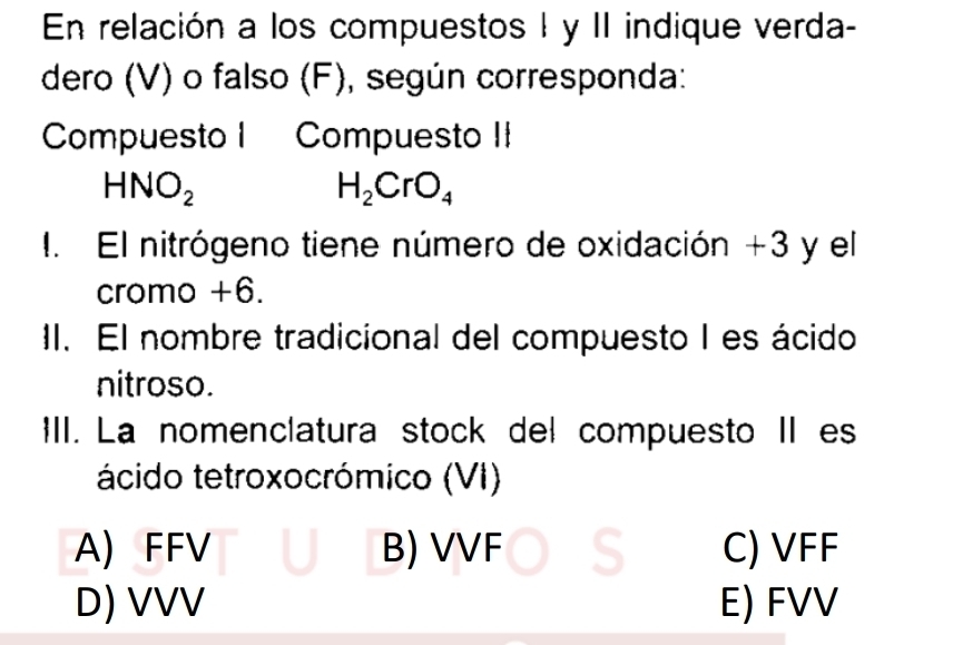 En relación a los compuestos I y II indique verda-
dero (V) o falso (F), según corresponda:
Compuesto I Compuesto II
HNO_2
H_2CrO_4
1. El nitrógeno tiene número de oxidación +3 y el
cromo +6.
II. El nombre tradicional del compuesto I es ácido
nitroso.
III. La nomenclatura stock del compuesto II es
ácido tetroxocrómico (VI)
A) FFV B) VVF C) VFF
D) VVV E) FVV