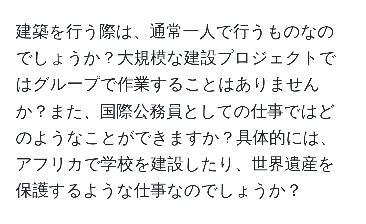 建築を行う際は、通常一人で行うものなのでしょうか？大規模な建設プロジェクトではグループで作業することはありませんか？また、国際公務員としての仕事ではどのようなことができますか？具体的には、アフリカで学校を建設したり、世界遺産を保護するような仕事なのでしょうか？