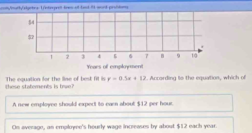 com/math/algebra-1/interpret-lines-of-best-ft-word-problsms
$4
$2
x
1 2 3 4 5 6 7 8 9 10
Years of employment
The equation for the line of best fit is y=0.5x+12. According to the equation, which of
these statements is true?
A new employee should expect to earn about $12 per hour.
On average, an employee's hourly wage increases by about $12 each year.