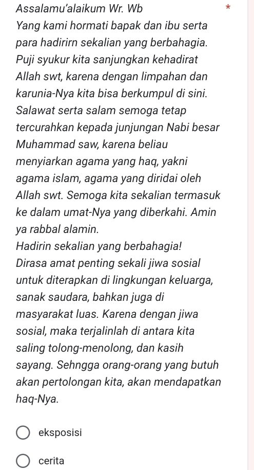 Assalamu’alaikum Wr. Wb * 
Yang kami hormati bapak dan ibu serta 
para hadirirn sekalian yang berbahagia. 
Puji syukur kita sanjungkan kehadirat 
Allah swt, karena dengan limpahan dan 
karunia-Nya kita bisa berkumpul di sini. 
Salawat serta salam semoga tetap 
tercurahkan kepada junjungan Nabi besar 
Muhammad saw, karena beliau 
menyiarkan agama yang haq, yakni 
agama islam, agama yang diridai oleh 
Allah swt. Semoga kita sekalian termasuk 
ke dalam umat-Nya yang diberkahi. Amin 
ya rabbal alamin. 
Hadirin sekalian yang berbahagia! 
Dirasa amat penting sekali jiwa sosial 
untuk diterapkan di lingkungan keluarga, 
sanak saudara, bahkan juga di 
masyarakat luas. Karena dengan jiwa 
sosial, maka terjalinlah di antara kita 
saling tolong-menolong, dan kasih 
sayang. Sehngga orang-orang yang butuh 
akan pertolongan kita, akan mendapatkan 
haq-Nya. 
eksposisi 
cerita