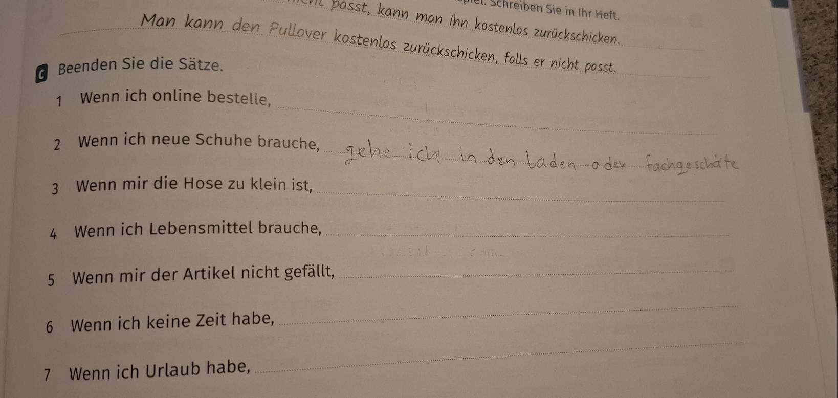 Schreiben Sie in Ihr Heft. 
it passt, kann man ihn kostenlos zurückschicken. 
Man kann den Pullover kostenlos zurückschicken, falls er nicht passt. 
_ 
_ 
* Beenden Sie die Sätze. 
_ 
1 Wenn ich online bestelle. 
_ 
2 Wenn ich neue Schuhe brauche, 
_ 
3 Wenn mir die Hose zu klein ist, 
4 Wenn ich Lebensmittel brauche,_ 
5 Wenn mir der Artikel nicht gefällt,_ 
6 Wenn ich keine Zeit habe, 
_ 
7 Wenn ich Urlaub habe, 
_