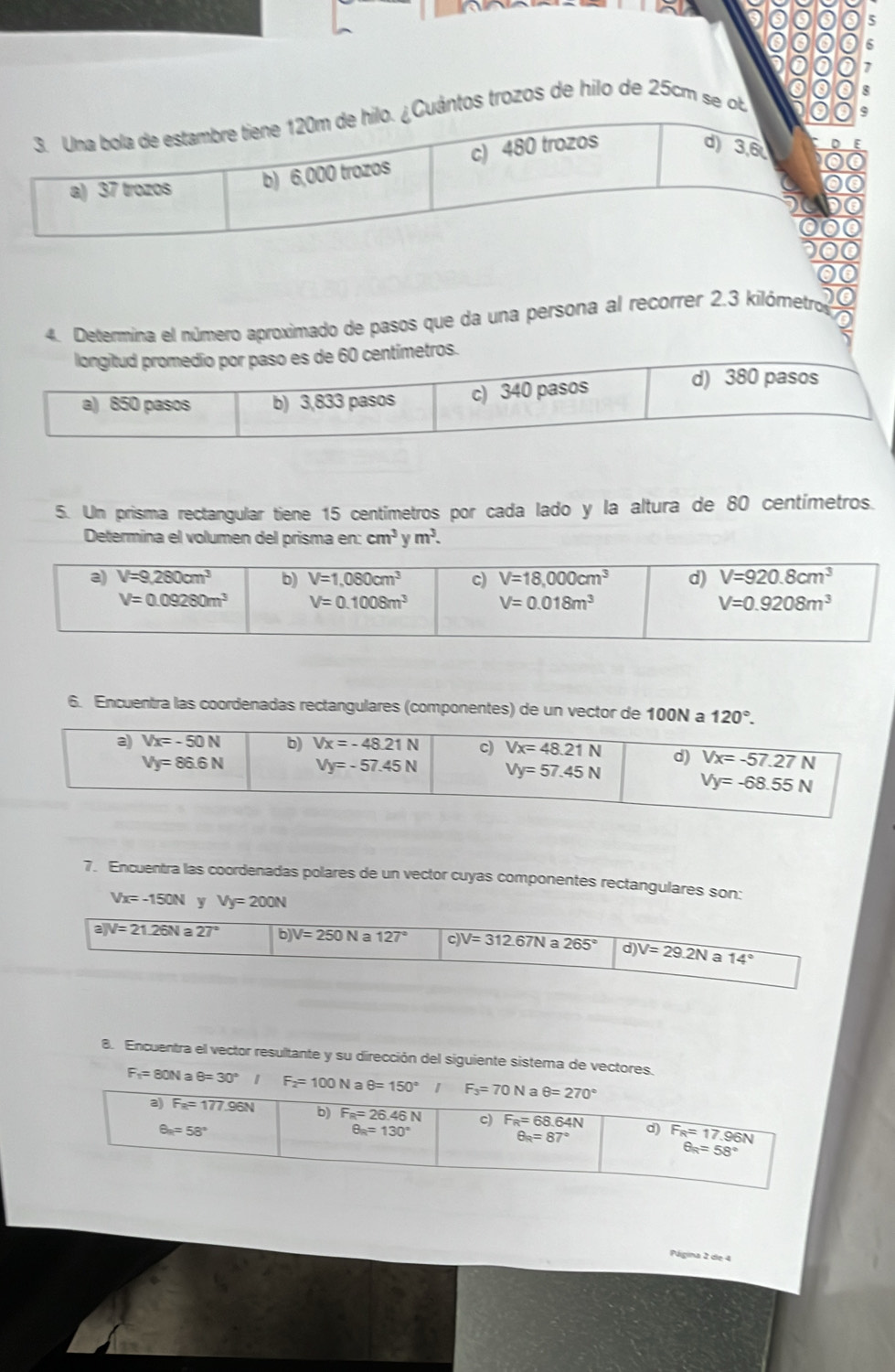 Una bola de estambre tiene 120m de hilo. ¿Cuântos trozos de hilo de 2 5 cm  s
a) 37 trozos b) 6,000 trozos c) 480 trozos
d) 3,6
4. Determina el número aproximado de pasos que da una persona al recorrer 2.3 kilómetro
5. Un prisma rectangular tiene 15 centímetros por cada lado y la altura de 80 centímetros.
Determina el volumen del prisma en cm^3ym^3.
6. Encuentra las coordenadas rectangulares (componentes) de un vector de 100N a 120°.
7. Encuentra las coordenadas polares de un vector cuyas componentes rectangulares son:
Vx=-150N y Vy=200N
a)V=21.26Na27° b)V=250N 127° c V=312.67N 265° C )V=29.2N a 14°
8. Encuentra el vector resultante y su dirección del siguiente sistema de vectores.
F₁= 80N a θ =30° F_2=100Naθ =150°
Página 2 de 4