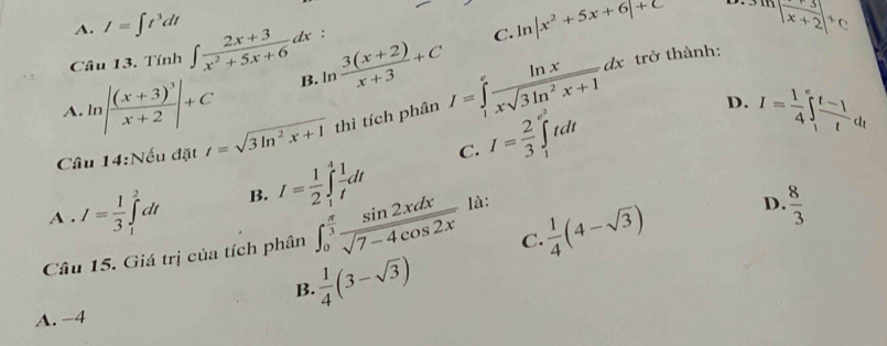 A. I=∈t t^3dt | (+3)/x+2 |^+C
Câu 13. Tính ∈t  (2x+3)/x^2+5x+6 dx :
C. ln |x^2+5x+6|+C
A. lr |frac (x+3)^3x+2|+C B. ln  (3(x+2))/x+3 +C
trở thành:
D. I= 1/4 ∈t  (t-1)/t dt
C. I= 2/3 ∈tlimits _1^((e^2))te It
Câu 14:Nếu đặt t=sqrt(3ln^2x+1) thì tích phân I=∈tlimits _1^(efrac ln x)xsqrt(3ln^2x+1)dx □ 
A . I= 1/3 ∈tlimits _1^(2dt B. I=frac 1)2∈t _1^(4frac 1)tdt
C.  1/4 (4-sqrt(3)) D.  8/3 
Câu 15. Giá trị của tích phân ∈t _0^((frac π)3) sin 2xdx/sqrt(7-4cos 2x)  là:
B.  1/4 (3-sqrt(3))
A. −4