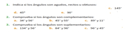 Indica si los ángulos son agudos, rectos u obtusos:
c, 145°
d. 45° e, 90°
2. Comprueba si los ángulos son complementarios:
a. 34° 56° b. 45° y 55° c. 89° Y 11°
3. Comprueba si los ángulos son suplementarios:
a, 134° y 56° b, 84° y 96° c , 96° y 45°