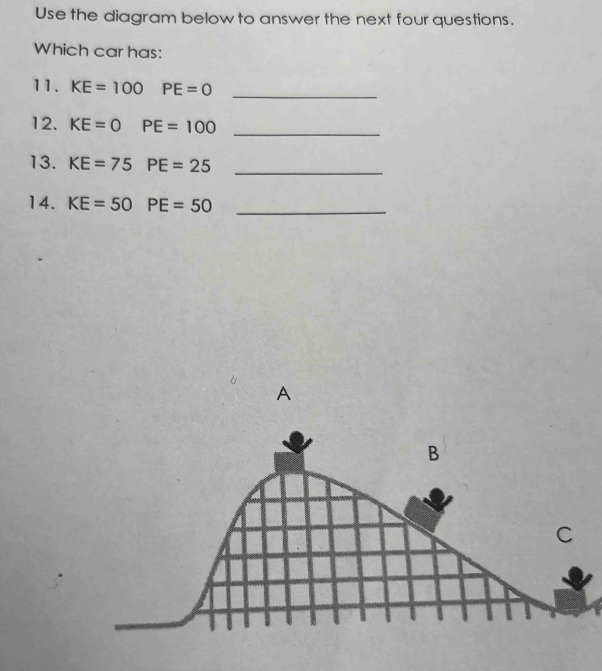 Use the diagram below to answer the next four questions. 
Which car has: 
11. KE=100PE=0 _ 
12. KE=0PE=100 _ 
13. KE=75PE=25 _ 
14. KE=50PE=50 _ 
A