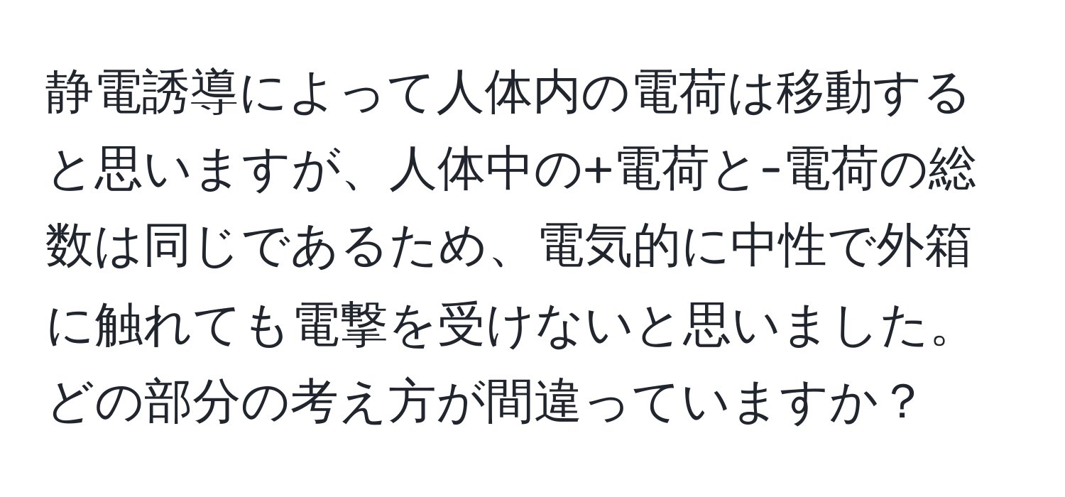 静電誘導によって人体内の電荷は移動すると思いますが、人体中の+電荷と-電荷の総数は同じであるため、電気的に中性で外箱に触れても電撃を受けないと思いました。どの部分の考え方が間違っていますか？