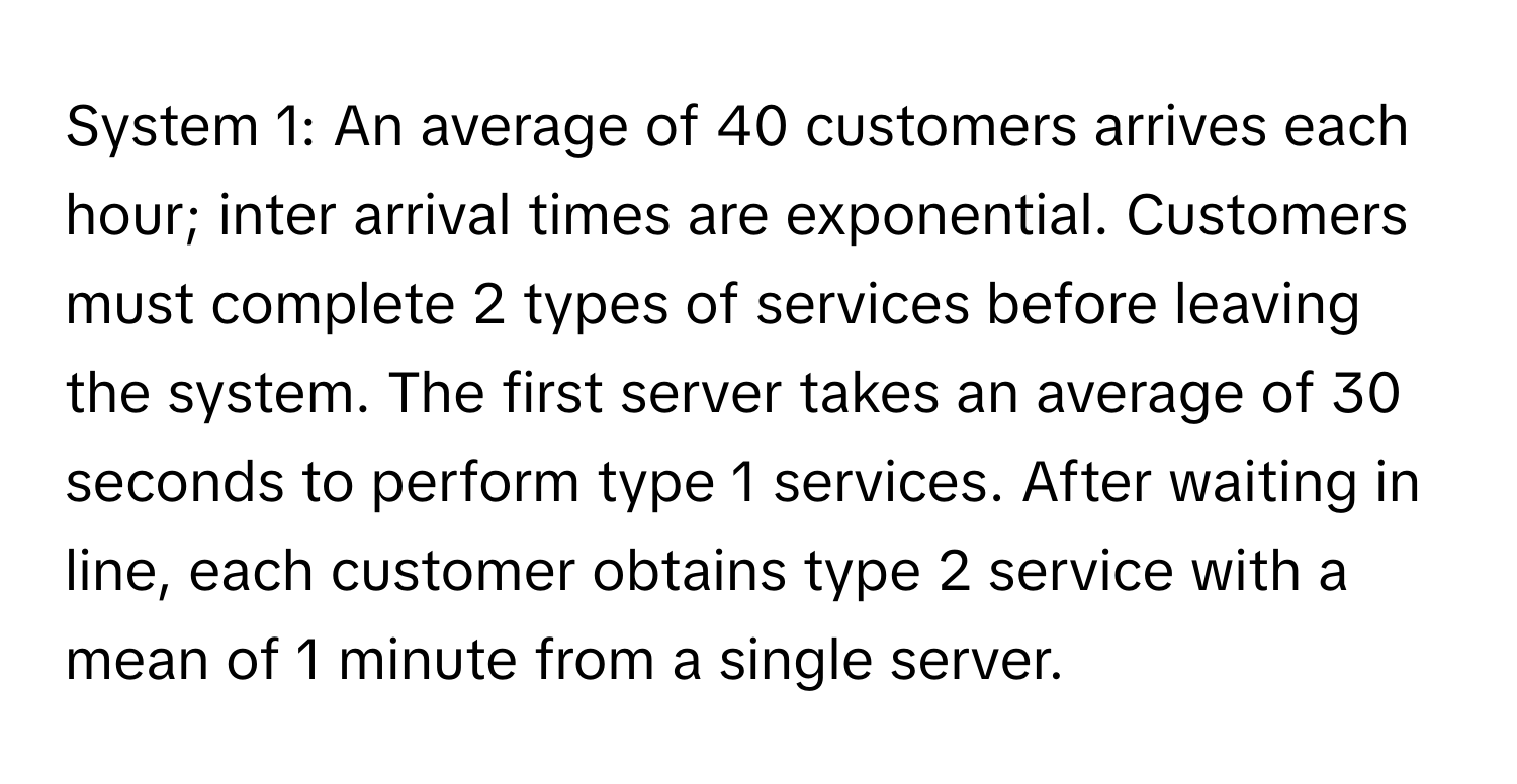 System 1: An average of 40 customers arrives each hour; inter arrival times are exponential. Customers must complete 2 types of services before leaving the system. The first server takes an average of 30 seconds to perform type 1 services. After waiting in line, each customer obtains type 2 service with a mean of 1 minute from a single server.