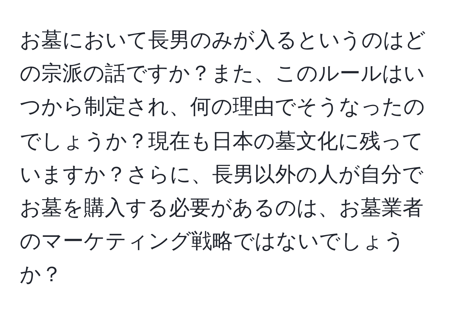 お墓において長男のみが入るというのはどの宗派の話ですか？また、このルールはいつから制定され、何の理由でそうなったのでしょうか？現在も日本の墓文化に残っていますか？さらに、長男以外の人が自分でお墓を購入する必要があるのは、お墓業者のマーケティング戦略ではないでしょうか？