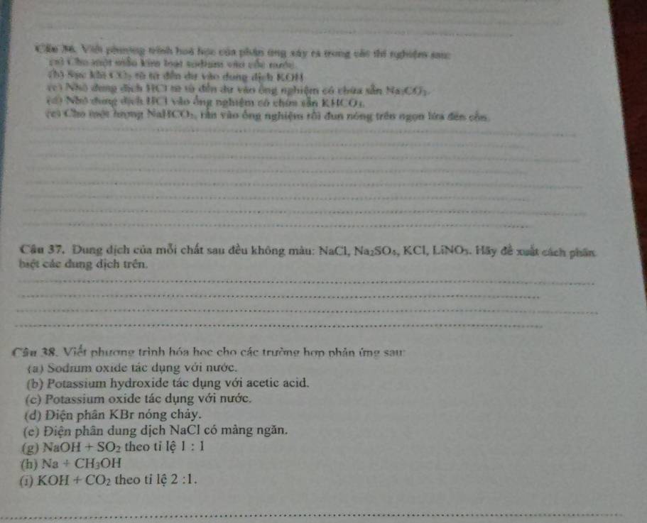 Cầu M. Viới phnơng trính hoà học của phân ứng xây ca trong các thi nghiệm san 
ch3 Cho một mẫo ki loạt sodium vào củc mc 
sin 50.5 ac khi 4 e= : t t dến dự vào dung dịch KCH 
ve * Nhó dung địch HCI r tà đến du vào ông nghiệm có chứa sẵn Na_1CO_3
(1) Nhớ dung địch UC1 vào ông nghiệm có chim săn KHCO1. 
c) Cho mội hượng Nal f(x), rần vào ống nghiệm rồi đun nóng trên ngọn lửa đến cổn. 
_ 
_ 
_ 
_ 
_ 
_ 
_ 
_ 
Câu 37, Dung dịch của mỗi chất sau đều không màu: NaCl, Na₂SOs, KCl, LiNO_3 1. Hãy đề xuất cách phần 
bệt các dung dịch trên. 
_ 
_ 
_ 
_ 
Câu 38. Viết phương trình hóa học cho các trường hợp phản ứng saw 
(a) Sodium oxide tác dụng với nước. 
(b) Potassium hydroxide tác dụng với acetic acid. 
(c) Potassium oxide tác dụng với nước. 
(d) Điện phân KBr nóng chảy. 
(c) Điện phân dung dịch NaCI có màng ngăn. 
(g) NaOH+SO_2 theo tỉ lệ 1:1
(h) Na+CH_3OH
(1) KOH+CO_2 theo tỉ lệ 2:1. 
_