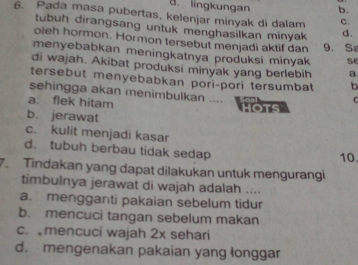 lingkungan
b.
6. Pada masa pubertas, kelenjar minyak di dalam
C.
tubuh dirangsang untuk menghasilkan minyak 
d.
oleh hormon. Hormon tersebut menjadi aktif dan 9. Sa
menyebabkan meningkatnya produksi minyak 
se
di wajah. Akibat produksi minyak yang berlebih
a
tersebut menyebabkan pori-pori tersumbat 
b
sehingga akan menimbulkan ....
a. flek hitam
C
OTS
b. jerawat
c. kulit menjadi kasar
d. tubuh berbau tidak sedap 10.
7. Tindakan yang dapat dilakukan untuk mengurangi
timbulnya jerawat di wajah adalah ....
a. mengganti pakaian sebelum tidur
b. mencuci tangan sebelum makan
c. mencuci wajah 2x sehari
d. mengenakan pakaian yang longgar