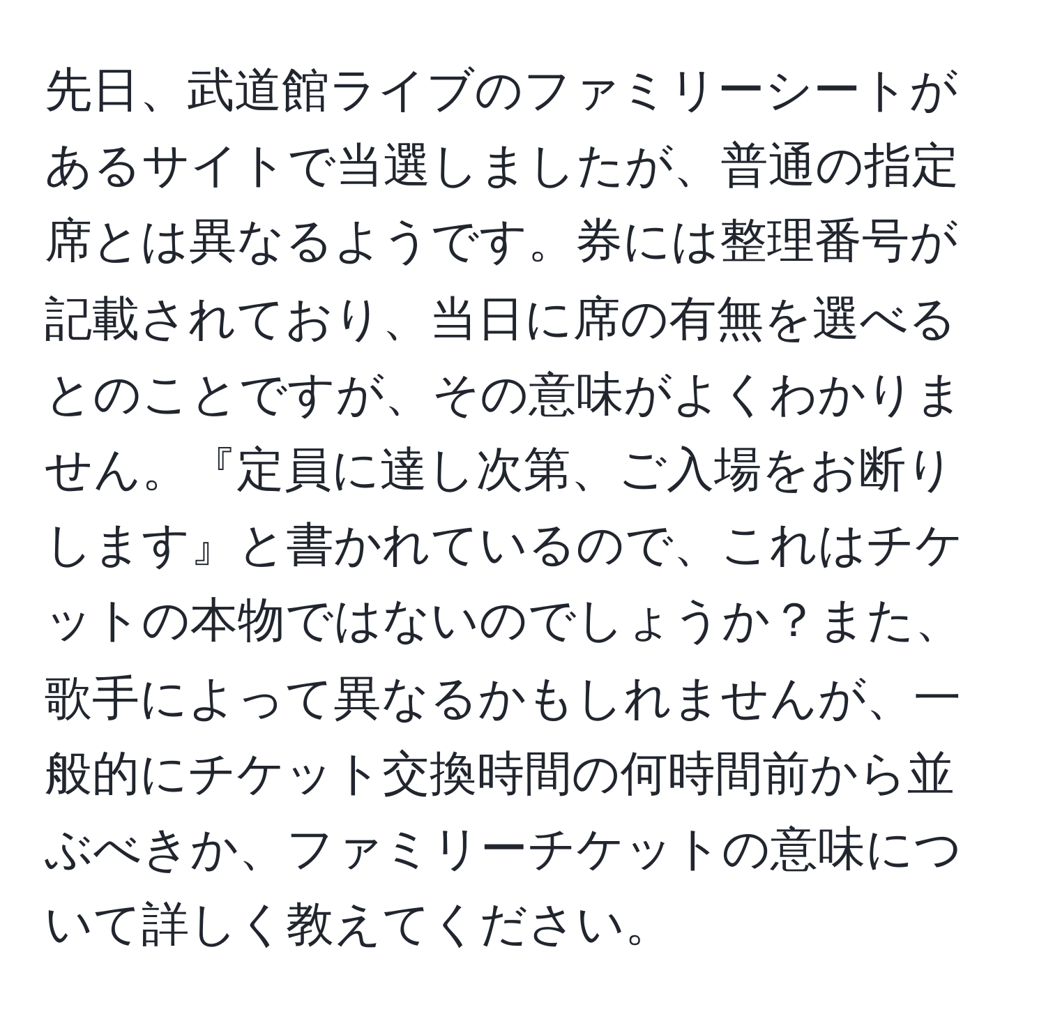 先日、武道館ライブのファミリーシートがあるサイトで当選しましたが、普通の指定席とは異なるようです。券には整理番号が記載されており、当日に席の有無を選べるとのことですが、その意味がよくわかりません。『定員に達し次第、ご入場をお断りします』と書かれているので、これはチケットの本物ではないのでしょうか？また、歌手によって異なるかもしれませんが、一般的にチケット交換時間の何時間前から並ぶべきか、ファミリーチケットの意味について詳しく教えてください。