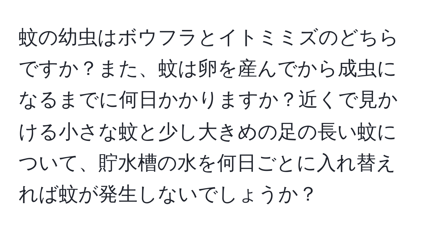 蚊の幼虫はボウフラとイトミミズのどちらですか？また、蚊は卵を産んでから成虫になるまでに何日かかりますか？近くで見かける小さな蚊と少し大きめの足の長い蚊について、貯水槽の水を何日ごとに入れ替えれば蚊が発生しないでしょうか？