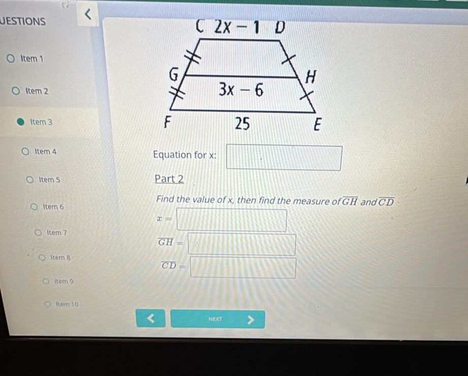 uESTionS
Item 1
Item 2
Item 3 
Item 4 Equation for x: □
Item 5 Part 2
Find the value of x, then find the measure of overline GH
Item 6 and overline CD
Item 7
x=□
overline GH=□
Item 8
overline CD=□
Item 9
Item 10
NEXT