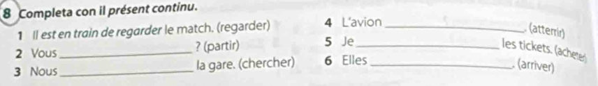 Completa con il présent continu. 
1 Il est en train de regarder le match. (regarder) 4 L'avion_ 
(atterrir) 
2 Vous_ ? (partir) 5 Je_ les tickets. (acheter 
3 Nous _la gare. (chercher) 6 Elles_ . (arriver)