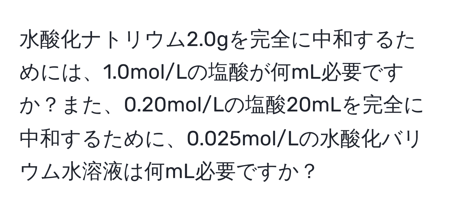 水酸化ナトリウム2.0gを完全に中和するためには、1.0mol/Lの塩酸が何mL必要ですか？また、0.20mol/Lの塩酸20mLを完全に中和するために、0.025mol/Lの水酸化バリウム水溶液は何mL必要ですか？