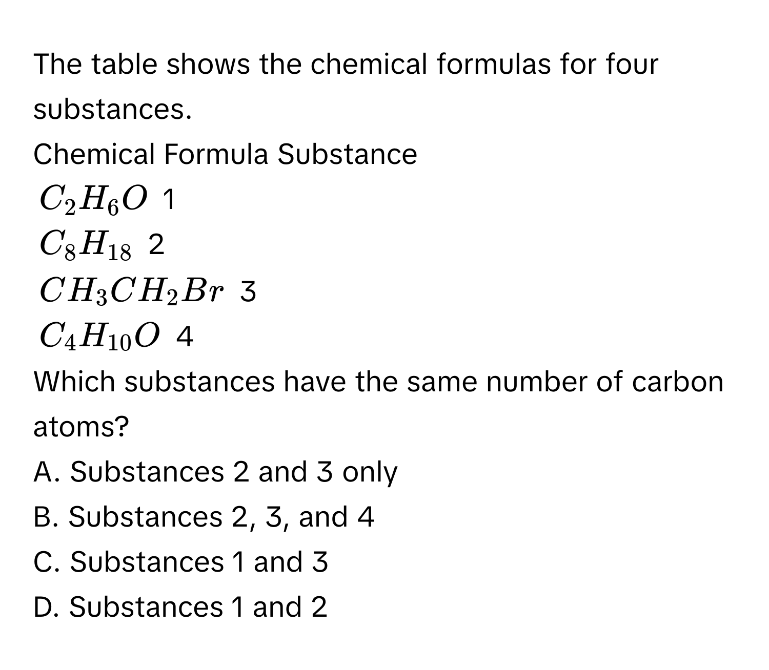 The table shows the chemical formulas for four substances.

Chemical Formula  Substance
$C_2H_6O$ 1
$C_8H_18$ 2
$CH_3CH_2Br$ 3
$C_4H_10O$ 4

Which substances have the same number of carbon atoms?
A. Substances 2 and 3 only
B. Substances 2, 3, and 4
C. Substances 1 and 3
D. Substances 1 and 2