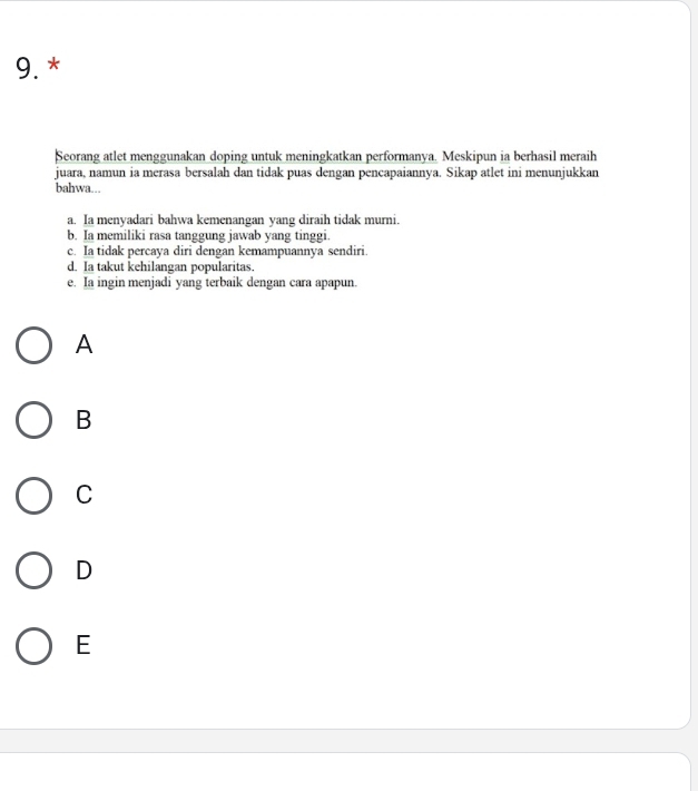 Seorang atlet menggunakan doping untuk meningkatkan performanya. Meskipun ia berhasil meraih
juara, namun ia merasa bersalah dan tidak puas dengan pencapaiannya. Sikap atlet ini menunjukkan
bahwa...
a. Ia menyadari bahwa kemenangan yang diraih tidak murni.
b. Ia memiliki rasa tanggung jawab yang tinggi.
c. Ia tidak percaya diri dengan kemampuannya sendiri.
d. Ia takut kehilangan popularitas.
e. Ia ingin menjadi yang terbaik dengan cara apapun.
A
B
C
D
E