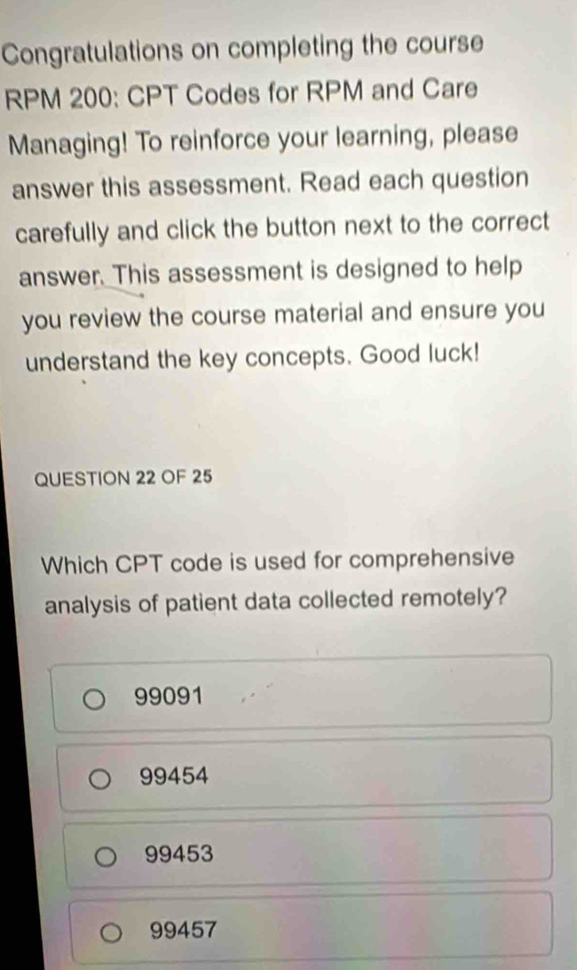 Congratulations on completing the course
RPM 200: CPT Codes for RPM and Care
Managing! To reinforce your learning, please
answer this assessment. Read each question
carefully and click the button next to the correct
answer. This assessment is designed to help
you review the course material and ensure you
understand the key concepts. Good luck!
QUESTION 22 OF 25
Which CPT code is used for comprehensive
analysis of patient data collected remotely?
99091
99454
99453
99457