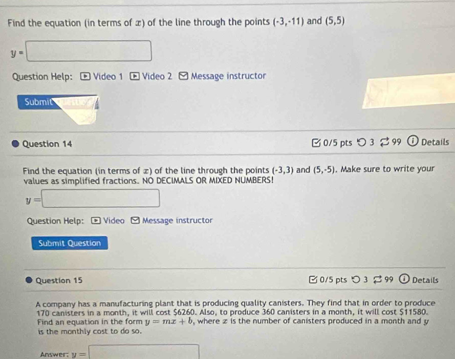 Find the equation (in terms of π) of the line through the points (-3,-11) and (5,5)
y=□
Question Help: Video 1 Video 2 Message instructor 
Submit 
Question 14 [ 0/5 pts つ 3 。 99 ① Details 
Find the equation (in terms of x) of the line through the points (-3,3) and (5,-5). Make sure to write your 
values as simplified fractions. NO DECIMALS OR MIXED NUMBERS!
y=□
Question Help: a Video Message instructor 
Submit Question 
Question 15 0/5 pts つ3 B 99 DDetails 
A company has a manufacturing plant that is producing quality canisters. They find that in order to produce
170 canisters in a month, it will cost $6260. Also, to produce 360 canisters in a month, it will cost $11580. 
Find an equation in the form y=mx+b , where z is the number of canisters produced in a month and y
is the monthly cost to do so. 
Answer: y=□